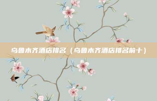 乌鲁木齐酒店排名（乌鲁木齐酒店排名前十）