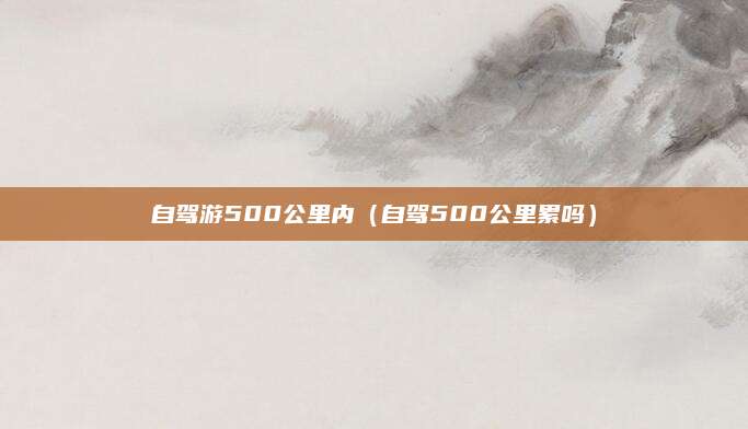 自驾游500公里内（自驾500公里累吗）