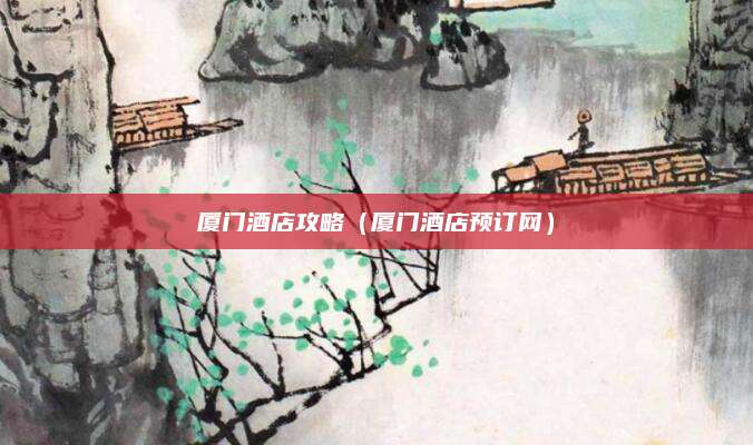 厦门酒店攻略（厦门酒店预订网）