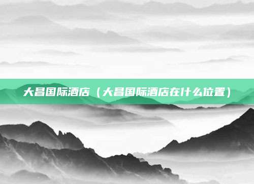 大昌国际酒店（大昌国际酒店在什么位置）