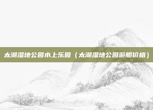 太湖湿地公园水上乐园（太湖湿地公园游船价格）