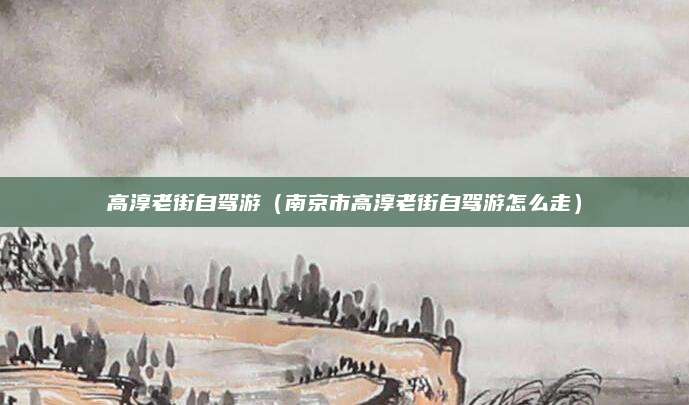高淳老街自驾游（南京市高淳老街自驾游怎么走）