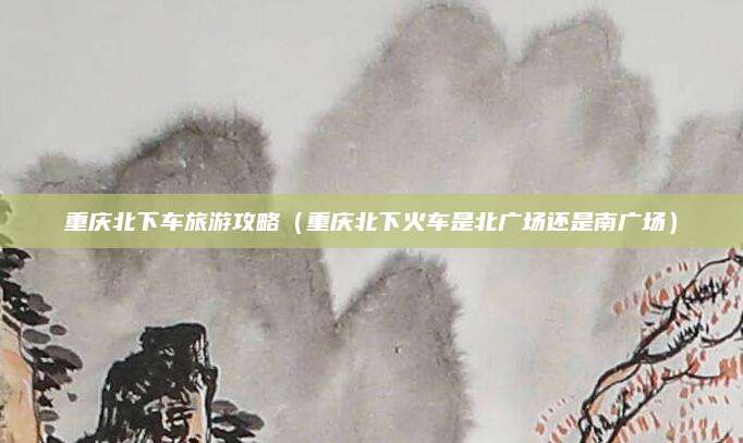 重庆北下车旅游攻略（重庆北下火车是北广场还是南广场）