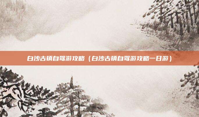 白沙古镇自驾游攻略（白沙古镇自驾游攻略一日游）