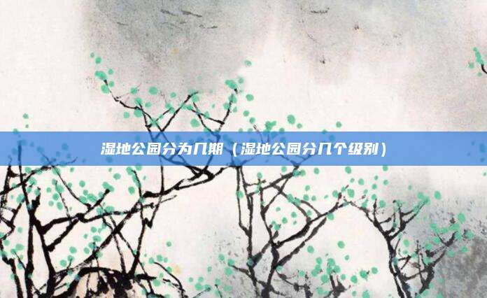 湿地公园分为几期（湿地公园分几个级别）