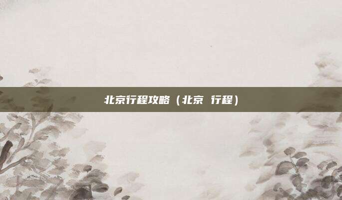 北京行程攻略(北京 行程)