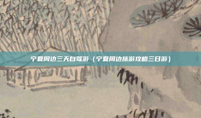 宁夏周边三天自驾游(宁夏周边旅游攻略三日游)