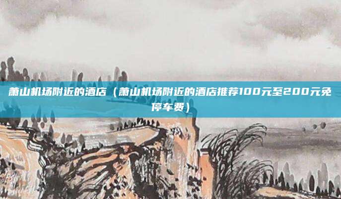 萧山机场附近的酒店（萧山机场附近的酒店推荐100元至200元免停车费）
