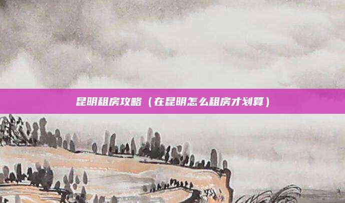 昆明租房攻略（在昆明怎么租房才划算）