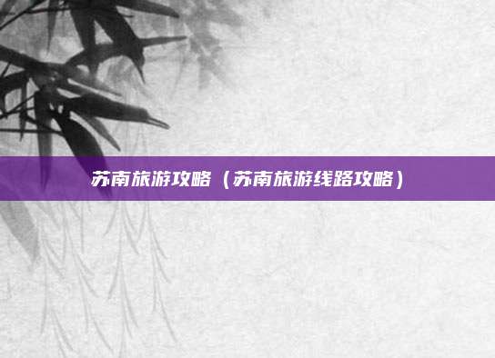苏南旅游攻略(苏南旅游线路攻略)