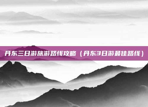 丹东三日游旅游路线攻略（丹东3日游最佳路线）