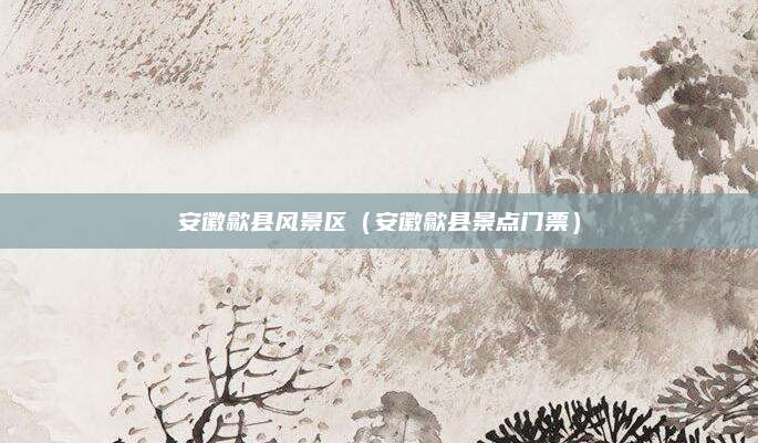 安徽歙县风景区(安徽歙县景点门票)
