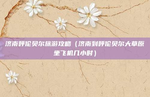 济南呼伦贝尔旅游攻略(济南到呼伦贝尔大草原坐飞机几小时)