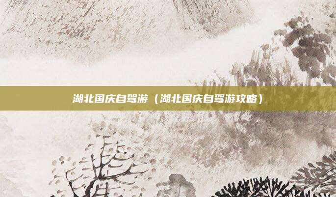 湖北国庆自驾游(湖北国庆自驾游攻略)