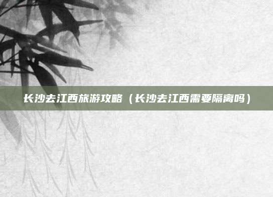 长沙去江西旅游攻略(长沙去江西需要隔离吗)