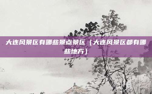 大连风景区有哪些景点景区(大连风景区都有哪些地方)