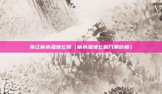 浙江丽水湿地公园(丽水湿地公园门票价格)