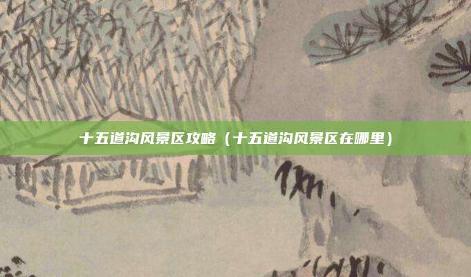十五道沟风景区攻略（十五道沟风景区在哪里）