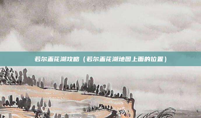 若尔盖花湖攻略（若尔盖花湖地图上面的位置）