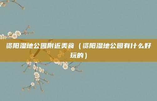 资阳湿地公园附近美食(资阳湿地公园有什么好玩的)