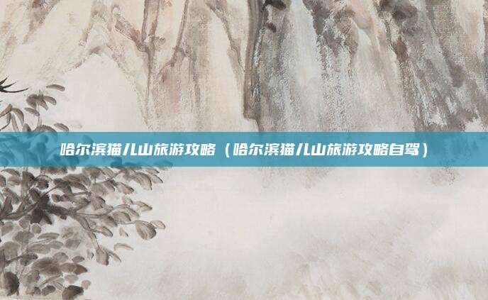 哈尔滨猫儿山旅游攻略（哈尔滨猫儿山旅游攻略自驾）