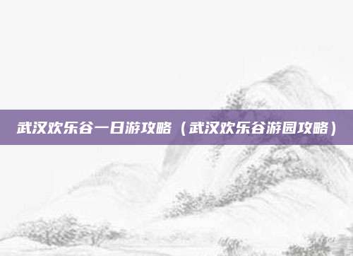 武汉欢乐谷一日游攻略(武汉欢乐谷游园攻略)