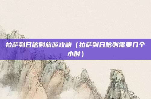 拉萨到日喀则旅游攻略(拉萨到日喀则需要几个小时)