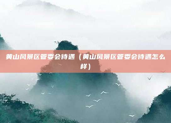 黄山风景区管委会待遇（黄山风景区管委会待遇怎么样）