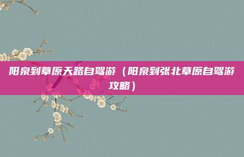 阳泉到草原天路自驾游(阳泉到张北草原自驾游攻略)