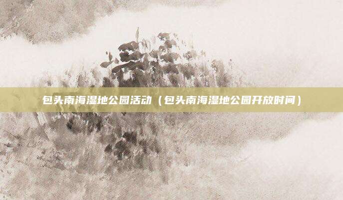 包头南海湿地公园活动（包头南海湿地公园开放时间）
