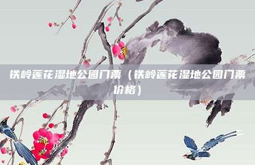 铁岭莲花湿地公园门票(铁岭莲花湿地公园门票价格)