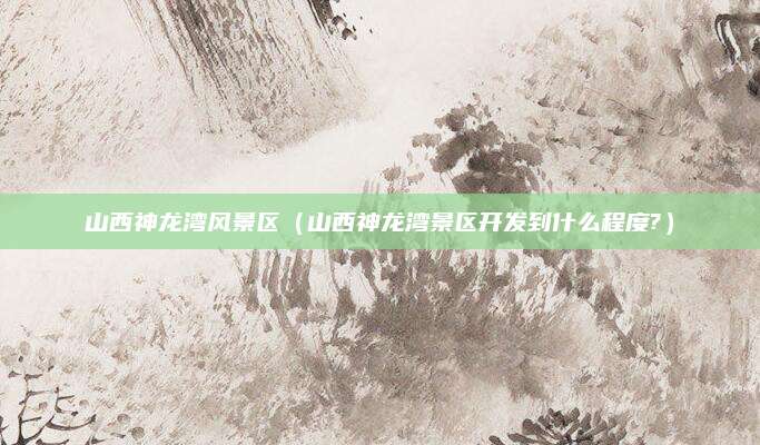 山西神龙湾风景区（山西神龙湾景区开发到什么程度?）