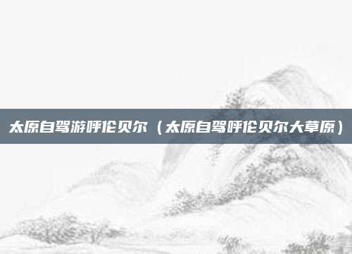 太原自驾游呼伦贝尔（太原自驾呼伦贝尔大草原）