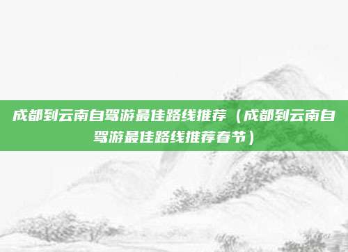 成都到云南自驾游最佳路线推荐(成都到云南自驾游最佳路线推荐春节)