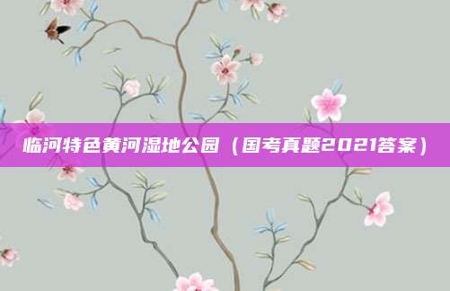 临河特色黄河湿地公园（国考真题2021答案）