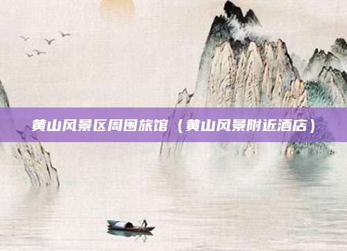 黄山风景区周围旅馆（黄山风景附近酒店）