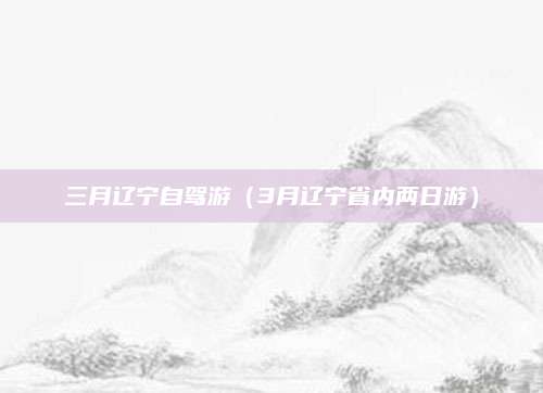 三月辽宁自驾游(3月辽宁省内两日游)