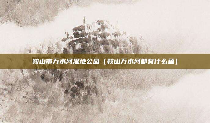 鞍山市万水河湿地公园(鞍山万水河都有什么鱼)