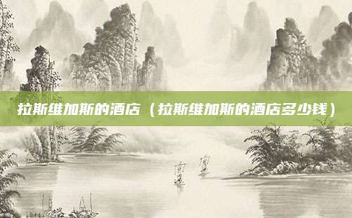 拉斯维加斯的酒店（拉斯维加斯的酒店多少钱）