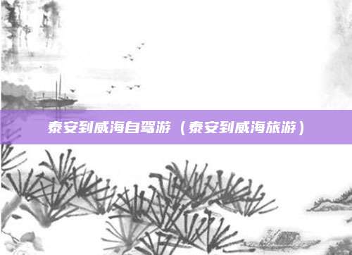泰安到威海自驾游（泰安到威海旅游）