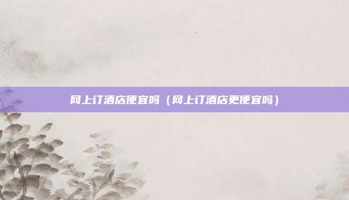网上订酒店便宜吗(网上订酒店更便宜吗)