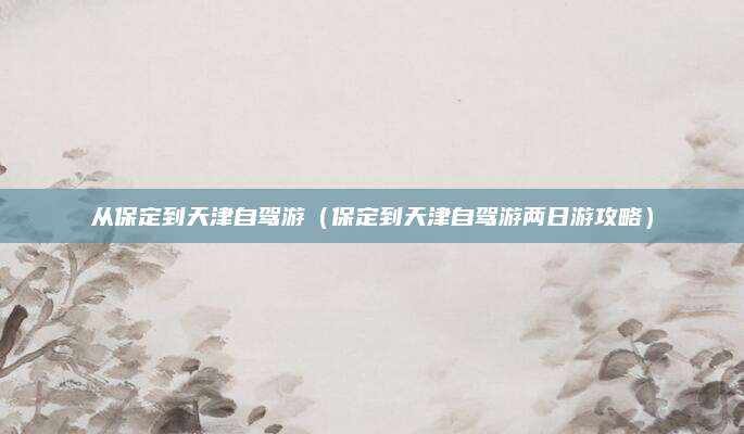 从保定到天津自驾游(保定到天津自驾游两日游攻略)
