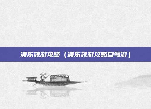 浦东旅游攻略(浦东旅游攻略自驾游)