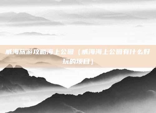 威海旅游攻略海上公园(威海海上公园有什么好玩的项目)