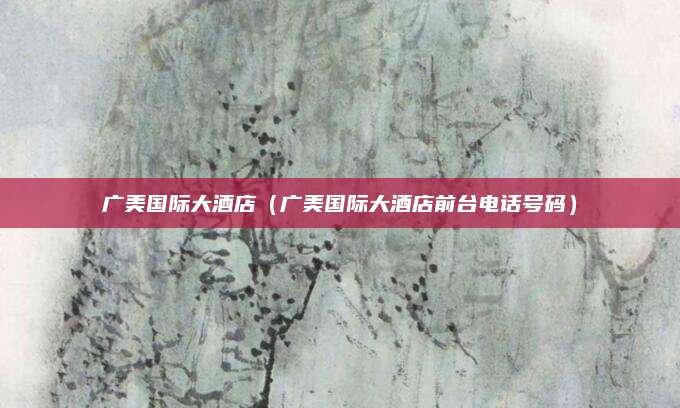 广美国际大酒店(广美国际大酒店前台电话号码)