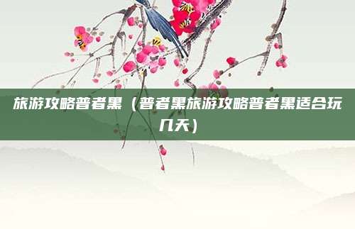 旅游攻略普者黑（普者黑旅游攻略普者黑适合玩几天）