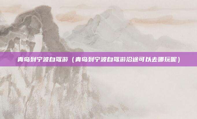 青岛到宁波自驾游（青岛到宁波自驾游沿途可以去哪玩呢）