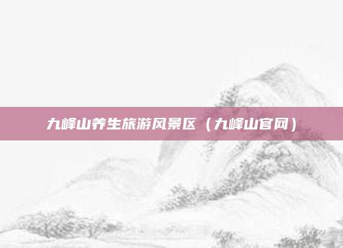 九峰山养生旅游风景区（九峰山官网）