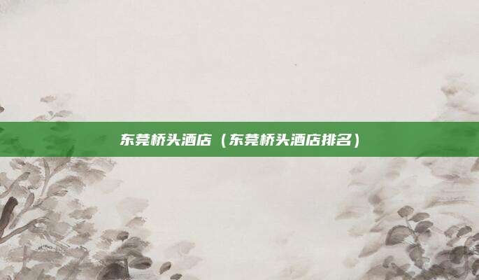 东莞桥头酒店(东莞桥头酒店排名)