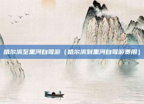 哈尔滨至黑河自驾游（哈尔滨到黑河自驾游费用）